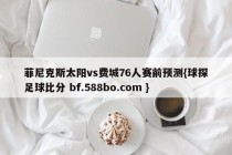 菲尼克斯太阳vs费城76人赛前预测{球探足球比分 bf.588bo.com }