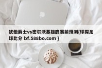 犹他爵士vs密尔沃基雄鹿赛前预测{球探足球比分 bf.588bo.com }