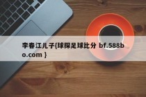 李春江儿子{球探足球比分 bf.588bo.com }