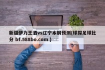 新疆伊力王酒vs辽宁本钢预测{球探足球比分 bf.588bo.com }