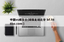 中国vs威尔士{球探足球比分 bf.588bo.com }